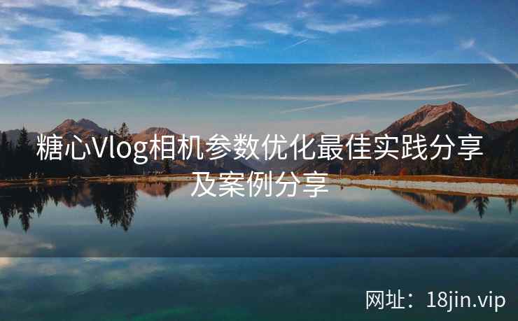 糖心Vlog相机参数优化最佳实践分享及案例分享