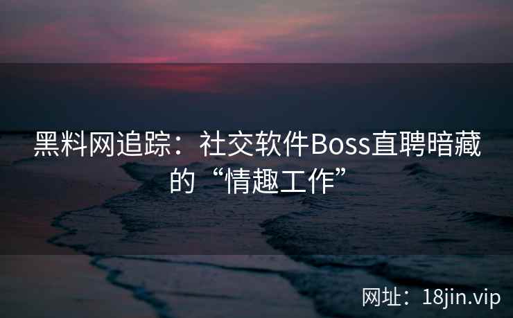黑料网追踪：社交软件Boss直聘暗藏的“情趣工作”