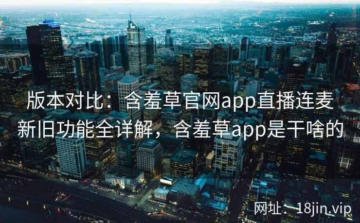版本对比:含羞草官网app直播连麦新旧功能全详解,含羞草app是干啥的