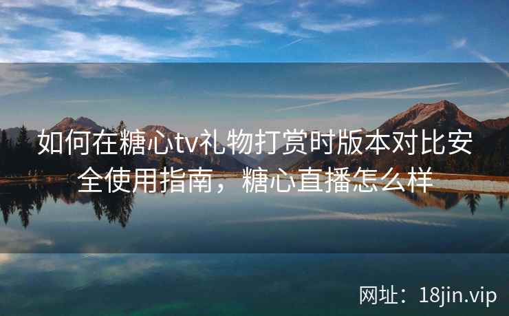 如何在糖心tv礼物打赏时版本对比安全使用指南，糖心直播怎么样
