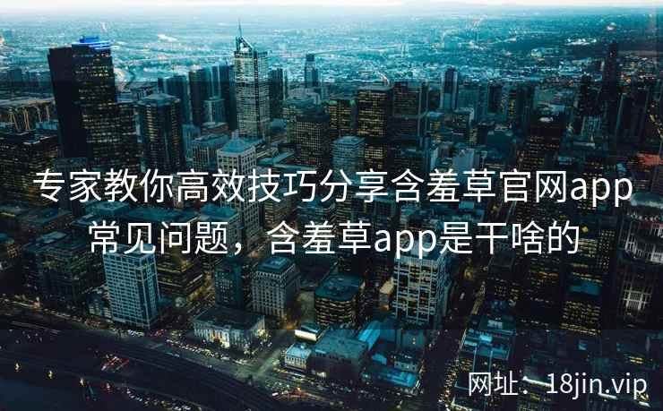 专家教你高效技巧分享含羞草官网app常见问题,含羞草app是干啥的