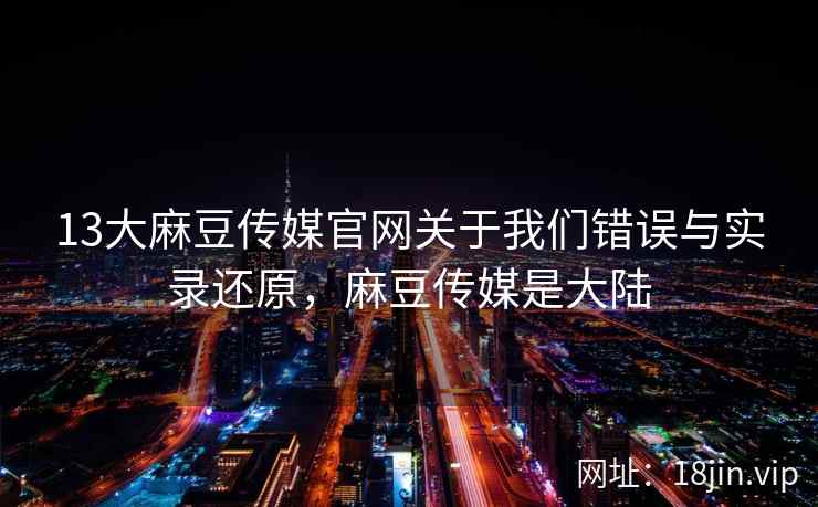 13大麻豆传媒官网关于我们错误与实录还原，麻豆传媒是大陆