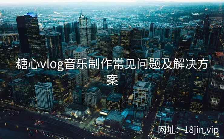 糖心vlog音乐制作常见问题及解决方案