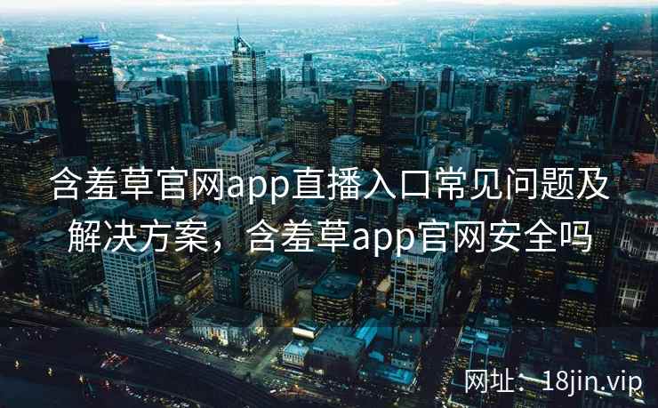 含羞草官网app直播入口常见问题及解决方案,含羞草app官网安全吗