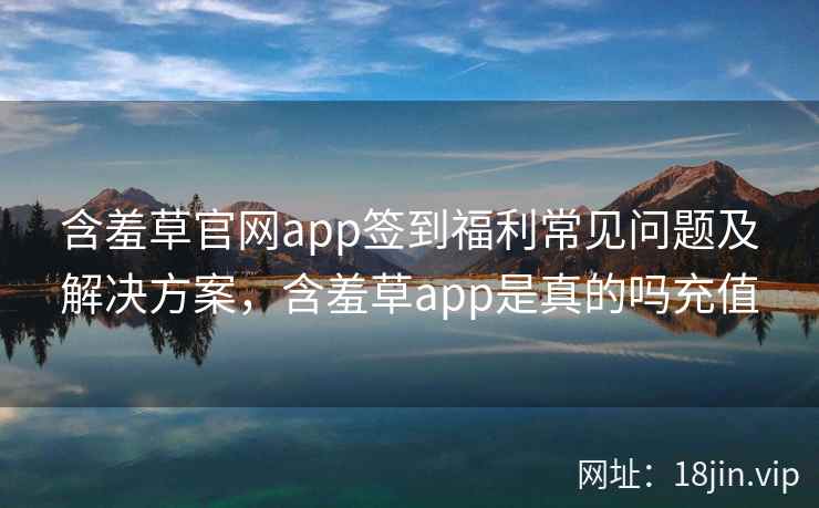 含羞草官网app签到福利常见问题及解决方案,含羞草app是真的吗充值